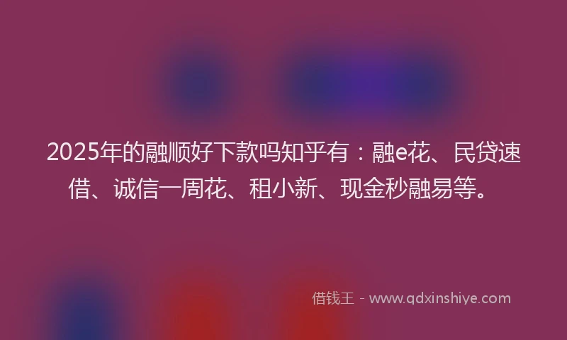 2025年的融顺好下款吗知乎有：融e花、民贷速借、诚信一周花、租小新、现金秒融易等。