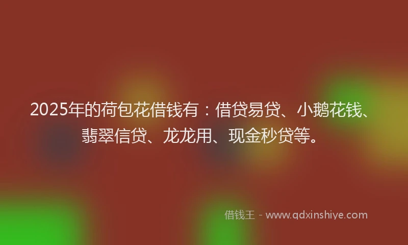 2025年的荷包花借钱有：借贷易贷、小鹅花钱、翡翠信贷、龙龙用、现金秒贷等。