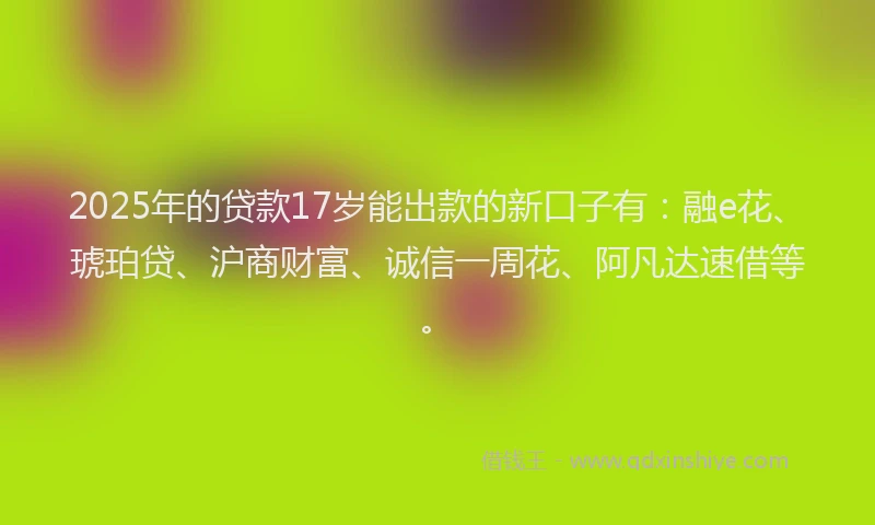 2025年的贷款17岁能出款的新口子有：融e花、琥珀贷、沪商财富、诚信一周花、阿凡达速借等。