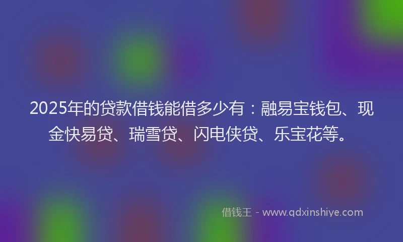 2025年的贷款借钱能借多少有：融易宝钱包、现金快易贷、瑞雪贷、闪电侠贷、乐宝花等。