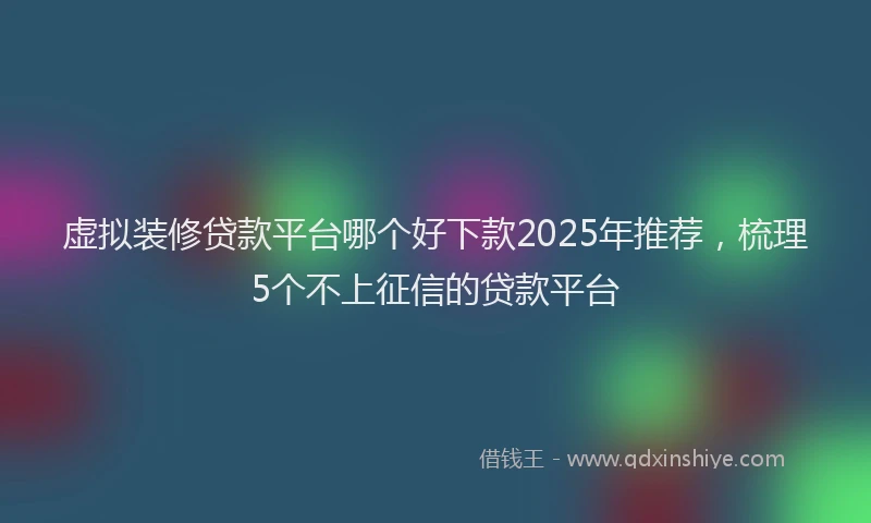 虚拟装修贷款平台哪个好下款2025年推荐，梳理5个不上征信的贷款平台