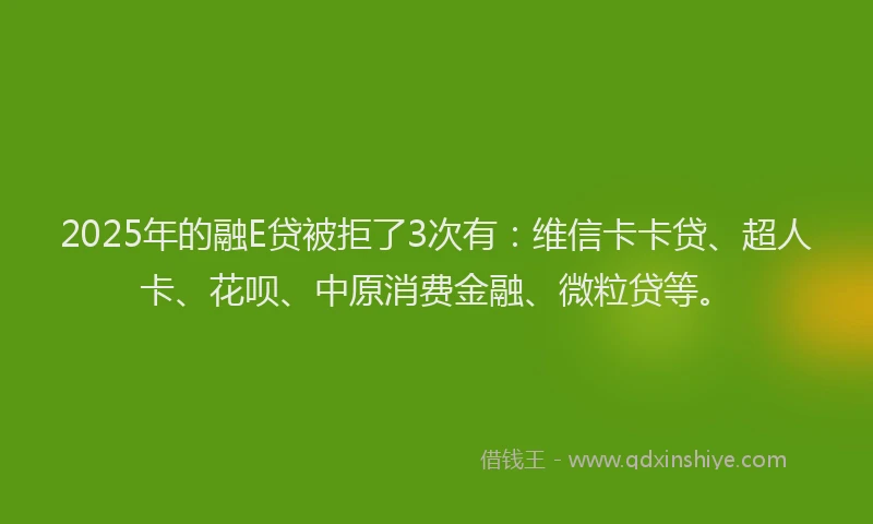 2025年的融E贷被拒了3次有：维信卡卡贷、超人卡、花呗、中原消费金融、微粒贷等。