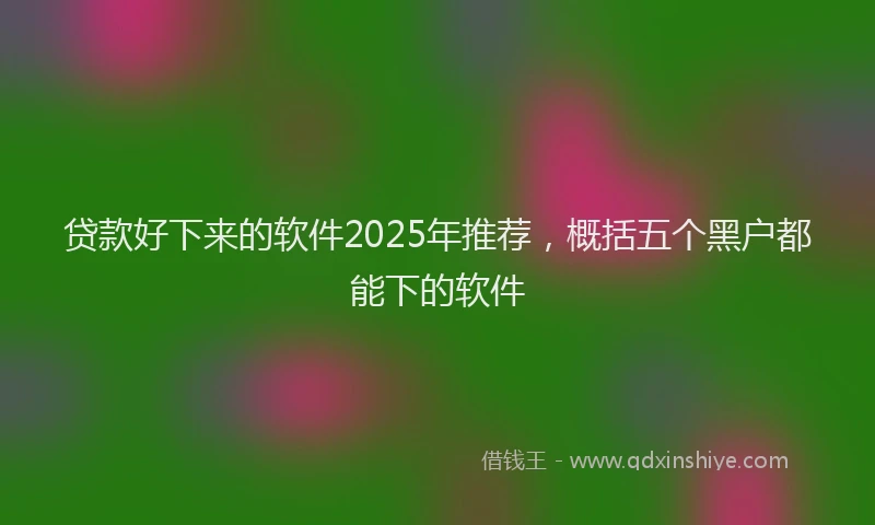 贷款好下来的软件2025年推荐，概括五个黑户都能下的软件