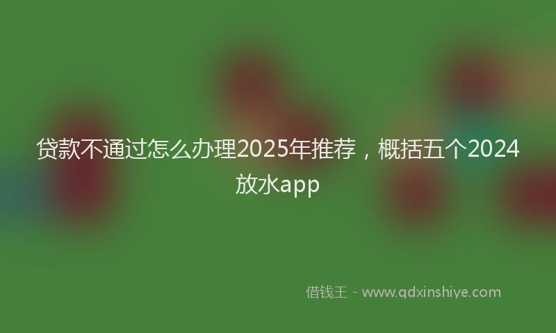 贷款不通过怎么办理2025年推荐，概括五个2024放水app