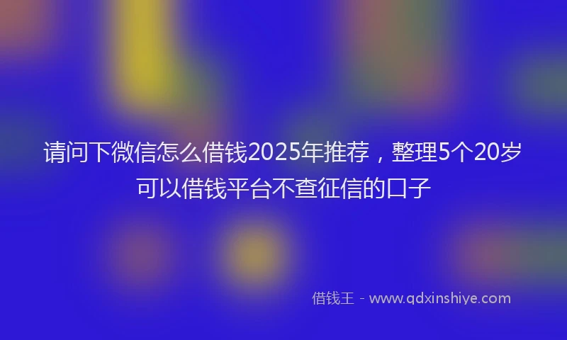 请问下微信怎么借钱2025年推荐，整理5个20岁可以借钱平台不查征信的口子