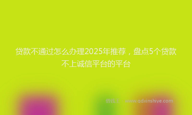 贷款不通过怎么办理2025年推荐，盘点5个贷款不上诚信平台的平台