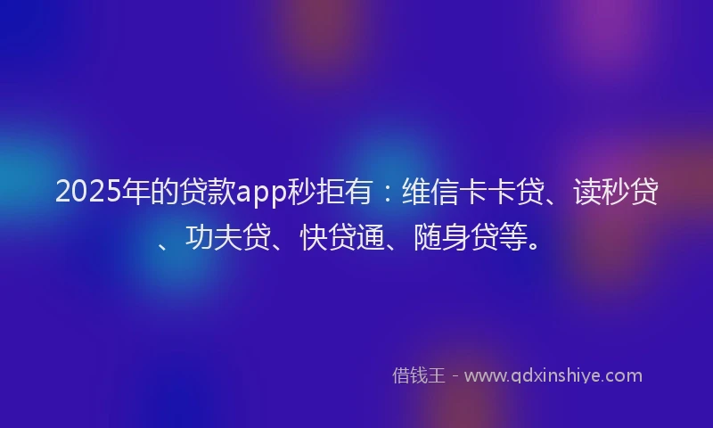 2025年的贷款app秒拒有：维信卡卡贷、读秒贷、功夫贷、快贷通、随身贷等。