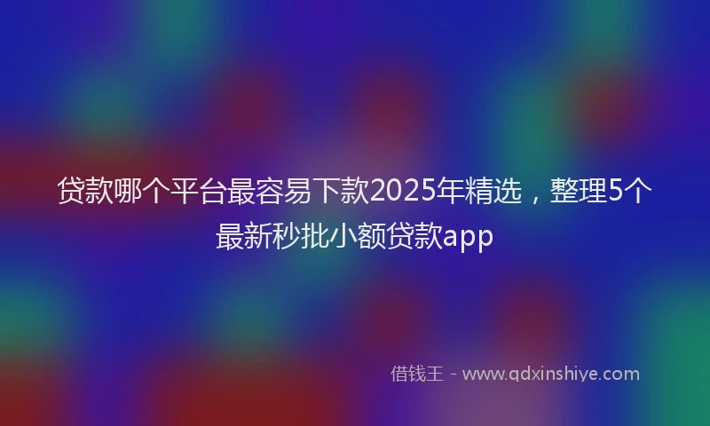 贷款哪个平台最容易下款2025年精选，整理5个最新秒批小额贷款app