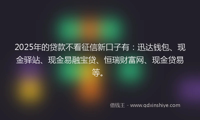 2025年的贷款不看征信新口子有：迅达钱包、现金驿站、现金易融宝贷、恒瑞财富网、现金贷易等。