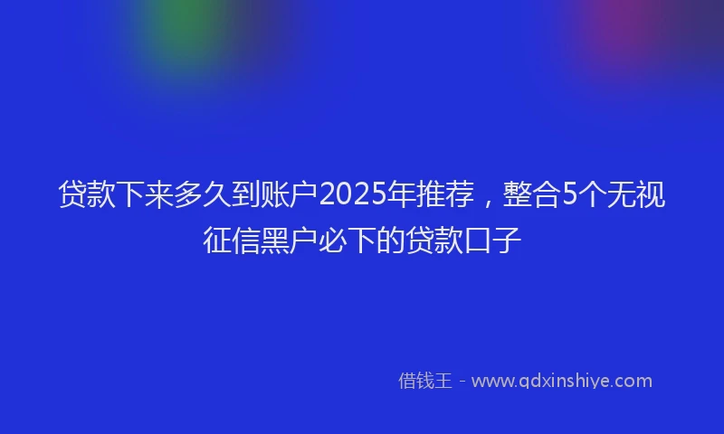 贷款下来多久到账户2025年推荐，整合5个无视征信黑户必下的贷款口子