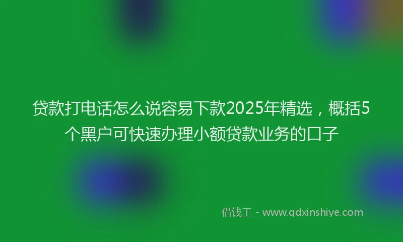 贷款打电话怎么说容易下款2025年精选，概括5个黑户可快速办理小额贷款业务的口子