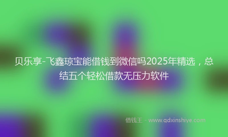 贝乐享-飞鑫琼宝能借钱到微信吗2025年精选，总结五个轻松借款无压力软件