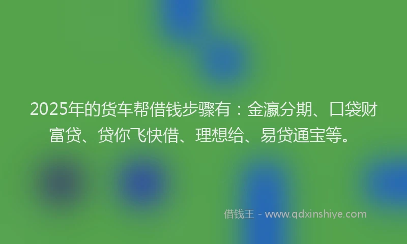 2025年的货车帮借钱步骤有：金瀛分期、口袋财富贷、贷你飞快借、理想给、易贷通宝等。