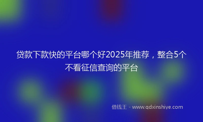 贷款下款快的平台哪个好2025年推荐，整合5个不看征信查询的平台