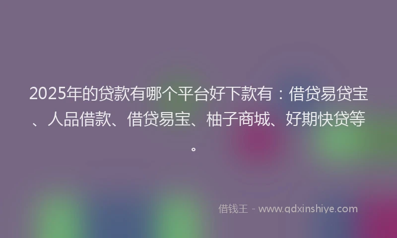 2025年的贷款有哪个平台好下款有：借贷易贷宝、人品借款、借贷易宝、柚子商城、好期快贷等。