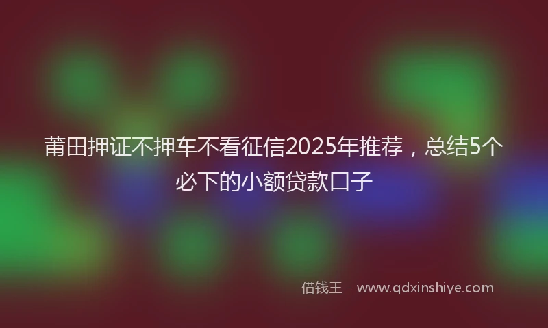 莆田押证不押车不看征信2025年推荐，总结5个必下的小额贷款口子