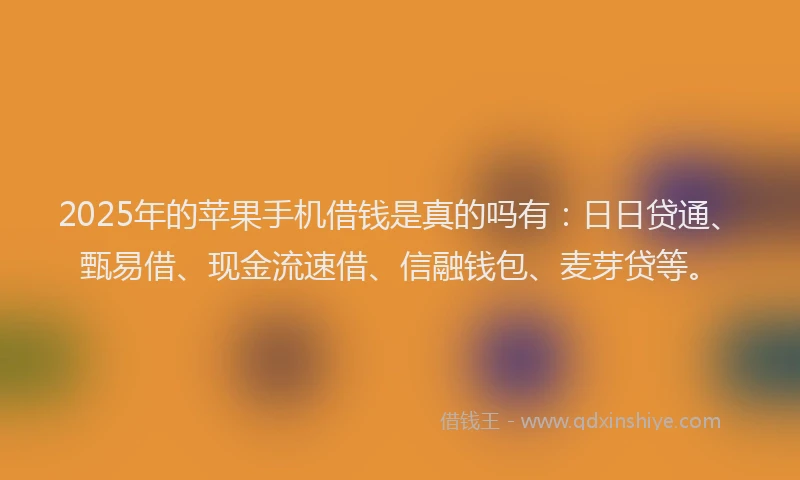 2025年的苹果手机借钱是真的吗有：日日贷通、甄易借、现金流速借、信融钱包、麦芽贷等。