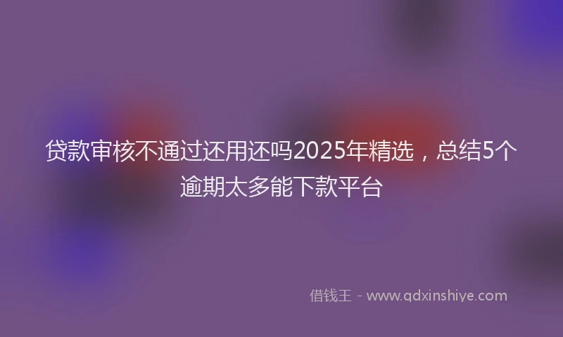 贷款审核不通过还用还吗2025年精选，总结5个逾期太多能下款平台