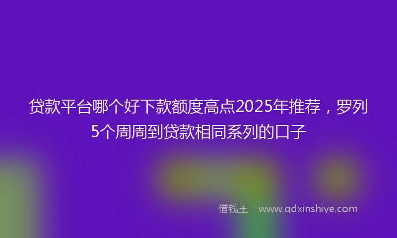 贷款平台哪个好下款额度高点2025年推荐，罗列5个周周到贷款相同系列的口子