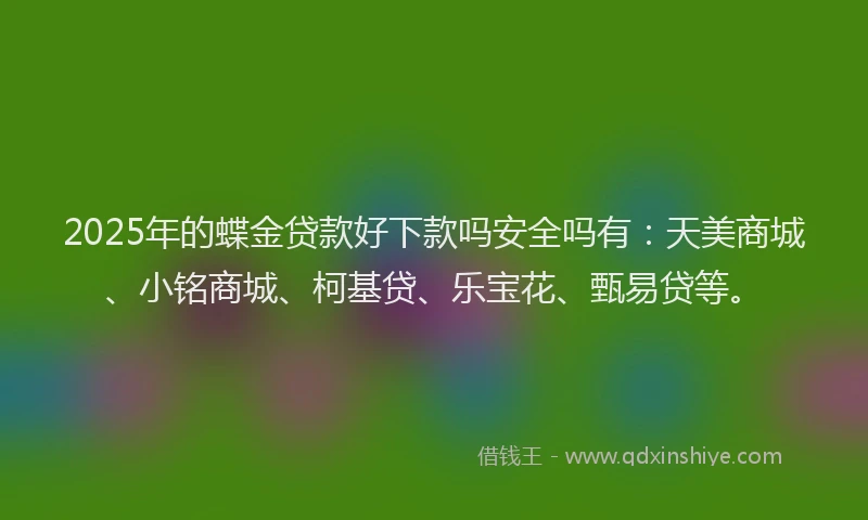 2025年的蝶金贷款好下款吗安全吗有：天美商城、小铭商城、柯基贷、乐宝花、甄易贷等。