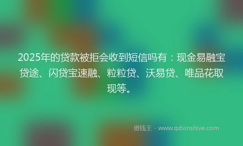 2025年的贷款被拒会收到短信吗有：现金易融宝贷途、闪贷宝速融、粒粒贷、沃易贷、唯品花取现等。