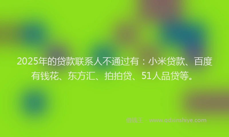 2025年的贷款联系人不通过有：小米贷款、百度有钱花、东方汇、拍拍贷、51人品贷等。