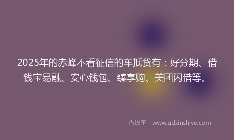 2025年的赤峰不看征信的车抵贷有：好分期、借钱宝易融、安心钱包、臻享购、美团闪借等。