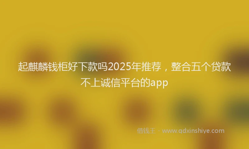 起麒麟钱柜好下款吗2025年推荐，整合五个贷款不上诚信平台的app
