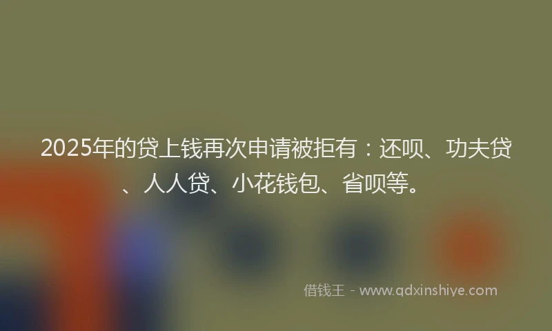 2025年的贷上钱再次申请被拒有：还呗、功夫贷、人人贷、小花钱包、省呗等。