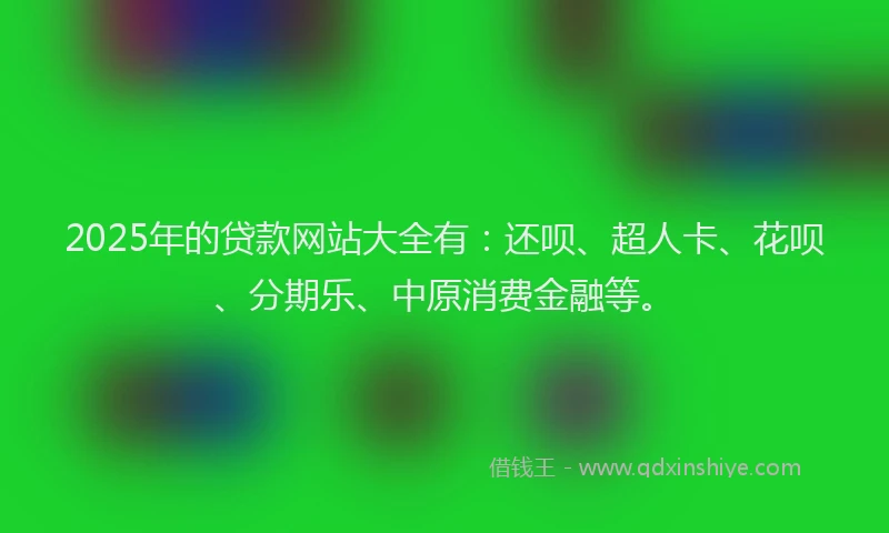2025年的贷款网站大全有：还呗、超人卡、花呗、分期乐、中原消费金融等。