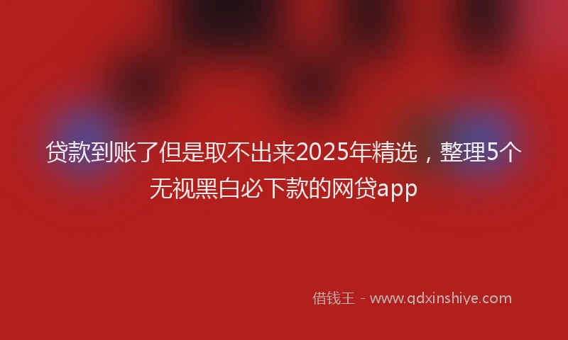 贷款到账了但是取不出来2025年精选，整理5个无视黑白必下款的网贷app