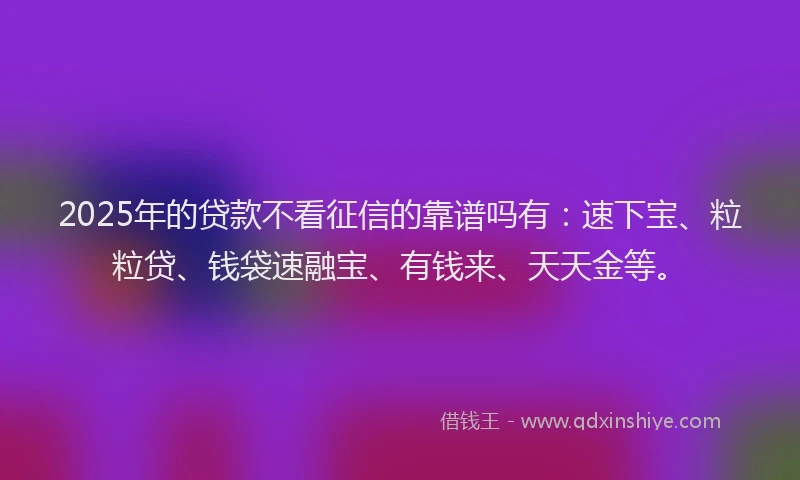 2025年的贷款不看征信的靠谱吗有：速下宝、粒粒贷、钱袋速融宝、有钱来、天天金等。