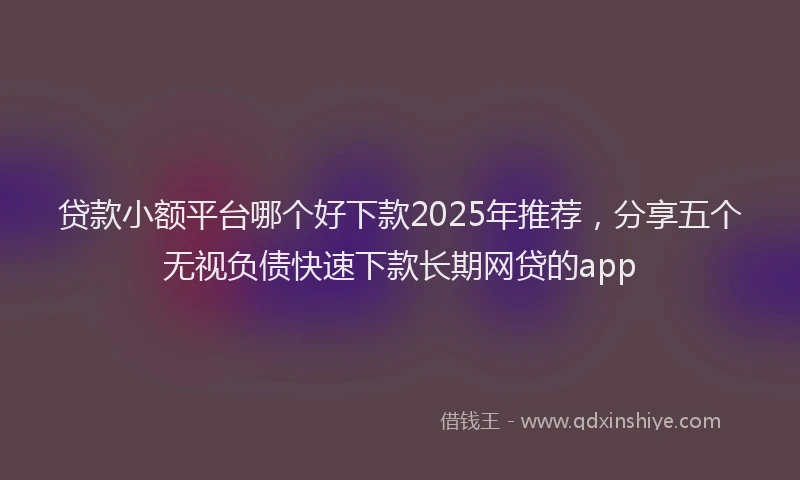贷款小额平台哪个好下款2025年推荐，分享五个无视负债快速下款长期网贷的app