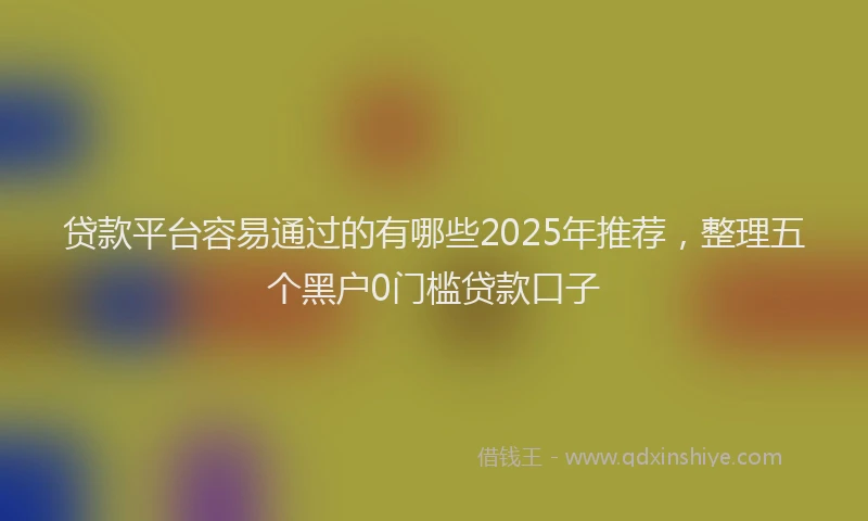 贷款平台容易通过的有哪些2025年推荐，整理五个黑户0门槛贷款口子