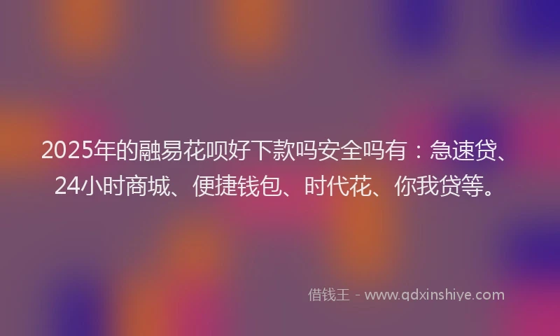 2025年的融易花呗好下款吗安全吗有：急速贷、24小时商城、便捷钱包、时代花、你我贷等。