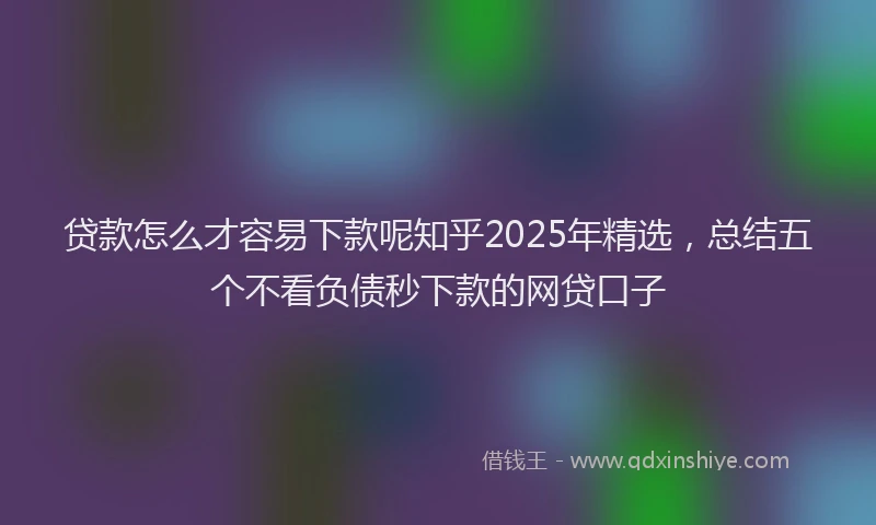 贷款怎么才容易下款呢知乎2025年精选，总结五个不看负债秒下款的网贷口子