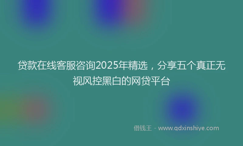 贷款在线客服咨询2025年精选，分享五个真正无视风控黑白的网贷平台