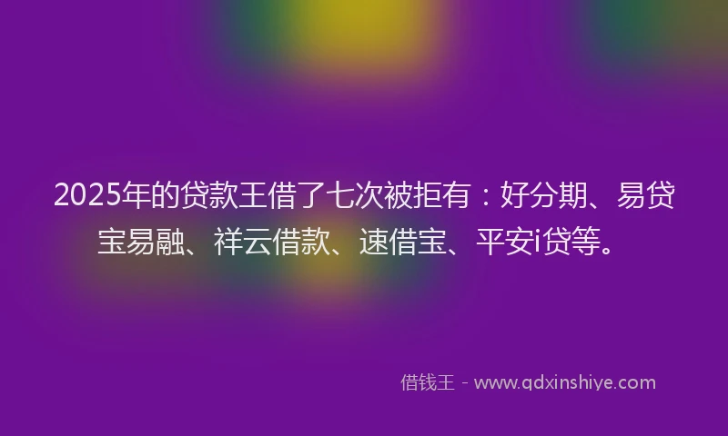 2025年的贷款王借了七次被拒有：好分期、易贷宝易融、祥云借款、速借宝、平安i贷等。