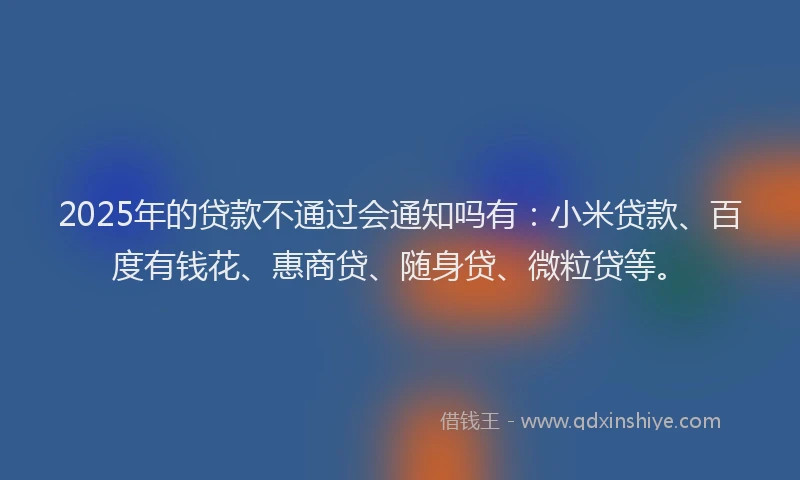 2025年的贷款不通过会通知吗有：小米贷款、百度有钱花、惠商贷、随身贷、微粒贷等。