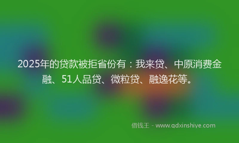 2025年的贷款被拒省份有：我来贷、中原消费金融、51人品贷、微粒贷、融逸花等。
