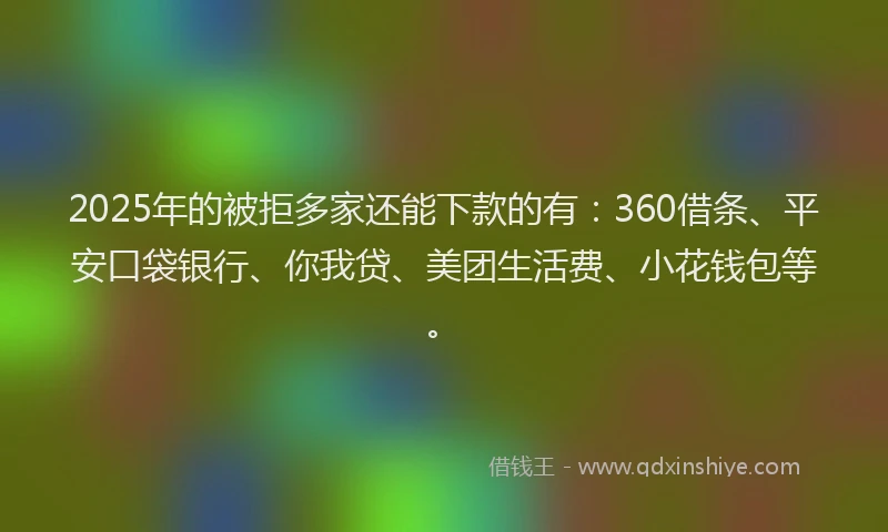 2025年的被拒多家还能下款的有：360借条、平安口袋银行、你我贷、美团生活费、小花钱包等。