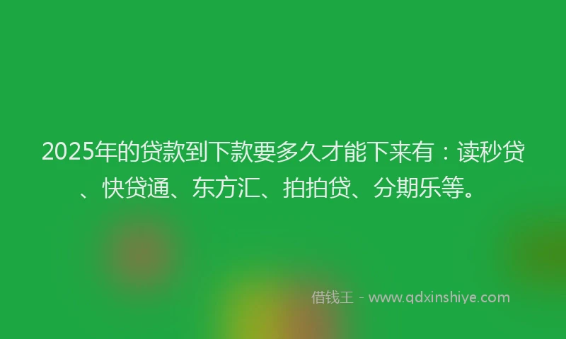 2025年的贷款到下款要多久才能下来有：读秒贷、快贷通、东方汇、拍拍贷、分期乐等。