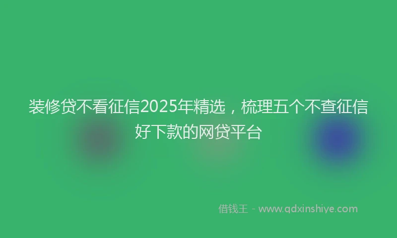 装修贷不看征信2025年精选，梳理五个不查征信好下款的网贷平台