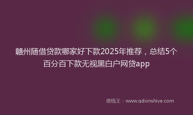 赣州随借贷款哪家好下款2025年推荐，总结5个百分百下款无视黑白户网贷app