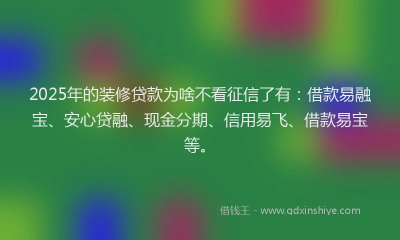 2025年的装修贷款为啥不看征信了有：借款易融宝、安心贷融、现金分期、信用易飞、借款易宝等。