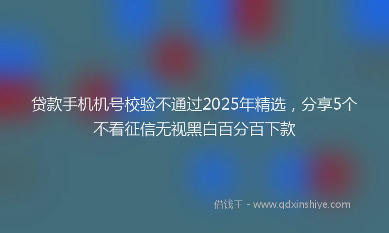 贷款手机机号校验不通过2025年精选，分享5个不看征信无视黑白百分百下款