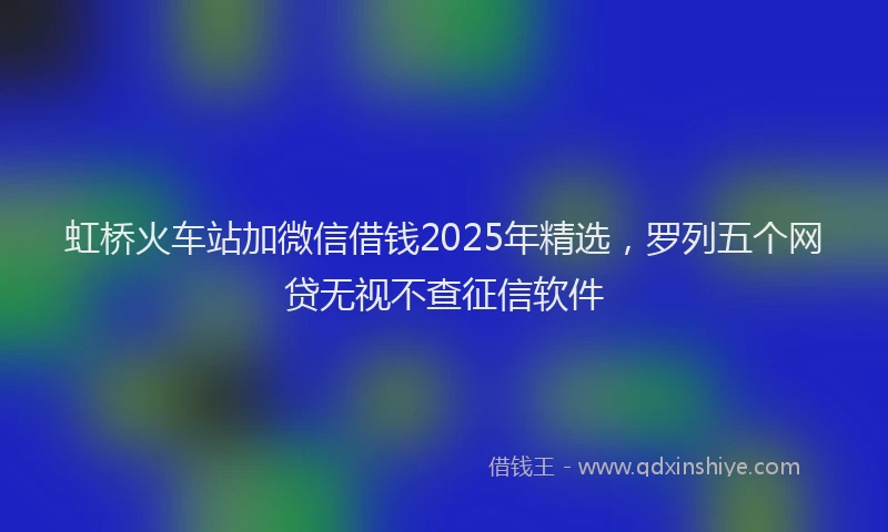 虹桥火车站加微信借钱2025年精选，罗列五个网贷无视不查征信软件