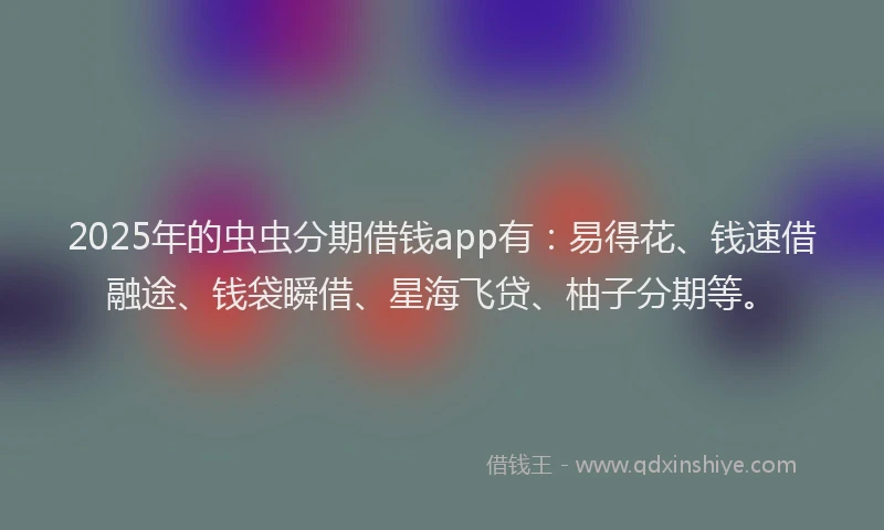 2025年的虫虫分期借钱app有：易得花、钱速借融途、钱袋瞬借、星海飞贷、柚子分期等。