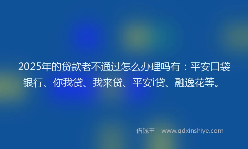 2025年的贷款老不通过怎么办理吗有：平安口袋银行、你我贷、我来贷、平安i贷、融逸花等。