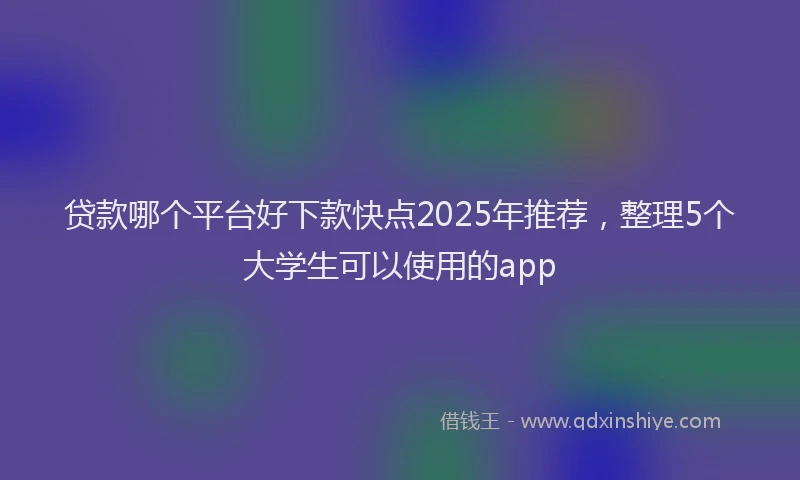 贷款哪个平台好下款快点2025年推荐，整理5个大学生可以使用的app